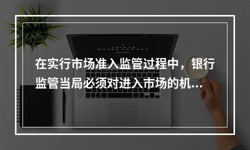 在实行市场准入监管过程中，银行监管当局必须对进入市场的机构进