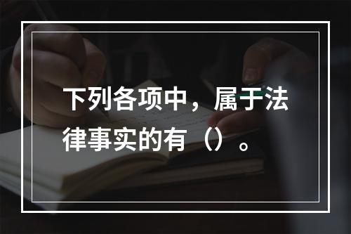 下列各项中，属于法律事实的有（）。