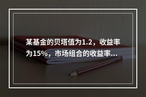 某基金的贝塔值为1.2，收益率为15%，市场组合的收益率为1