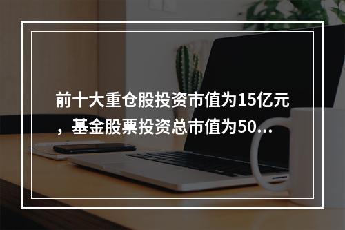 前十大重仓股投资市值为15亿元，基金股票投资总市值为50亿，