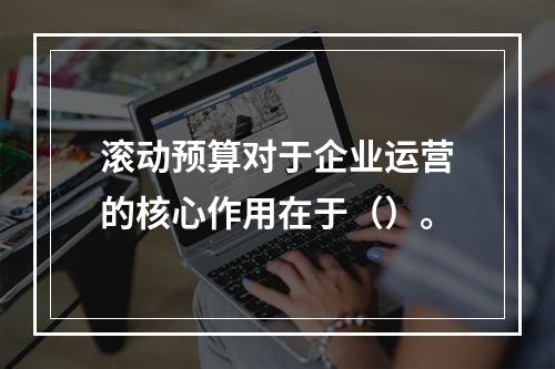 滚动预算对于企业运营的核心作用在于（）。