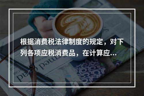 根据消费税法律制度的规定，对下列各项应税消费品，在计算应纳消