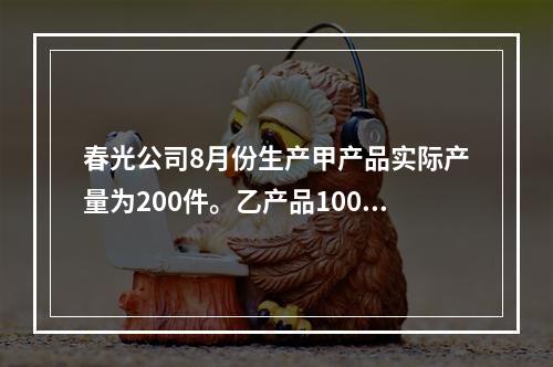 春光公司8月份生产甲产品实际产量为200件。乙产品100件，