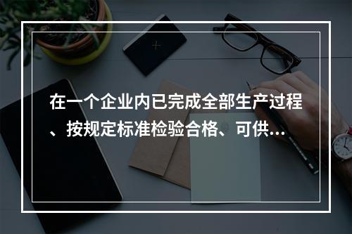 在一个企业内已完成全部生产过程、按规定标准检验合格、可供销售