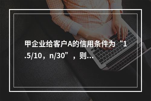 甲企业给客户A的信用条件为“1.5/10，n/30”，则下列