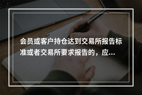 会员或客户持仓达到交易所报告标准或者交易所要求报告的，应当于