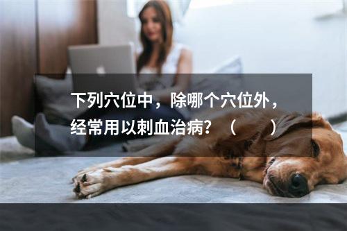 下列穴位中，除哪个穴位外，经常用以刺血治病？（　　）