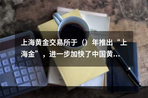 上海黄金交易所于（）年推出“上海金”，进一步加快了中国黄金市