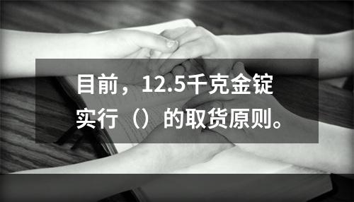 目前，12.5千克金锭实行（）的取货原则。