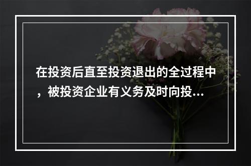 在投资后直至投资退出的全过程中，被投资企业有义务及时向投资机