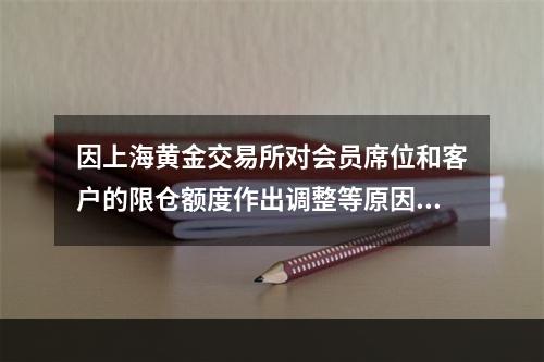 因上海黄金交易所对会员席位和客户的限仓额度作出调整等原因，导