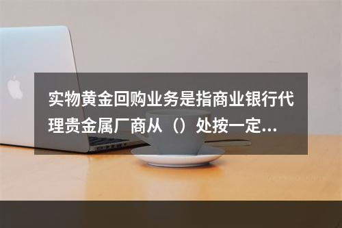 实物黄金回购业务是指商业银行代理贵金属厂商从（）处按一定价格