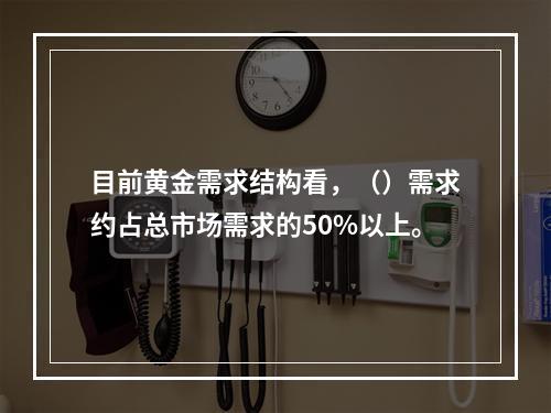 目前黄金需求结构看，（）需求约占总市场需求的50%以上。