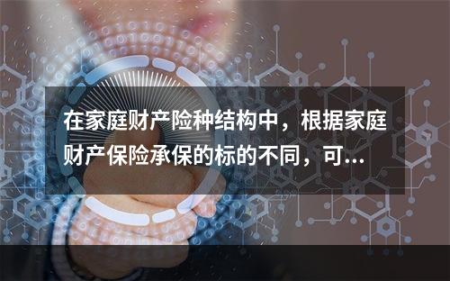 在家庭财产险种结构中，根据家庭财产保险承保的标的不同，可分为