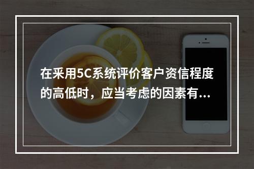 在釆用5C系统评价客户资信程度的高低时，应当考虑的因素有（）