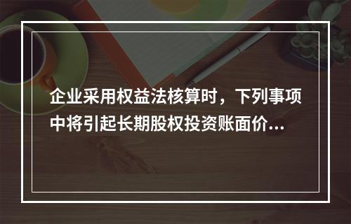 企业采用权益法核算时，下列事项中将引起长期股权投资账面价值发