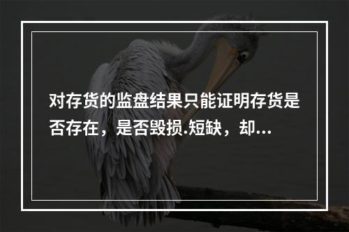 对存货的监盘结果只能证明存货是否存在，是否毁损.短缺，却不能