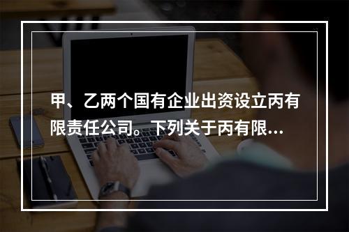 甲、乙两个国有企业出资设立丙有限责任公司。下列关于丙有限责任