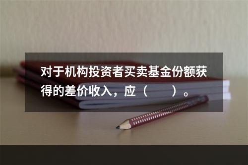 对于机构投资者买卖基金份额获得的差价收入，应（　　）。