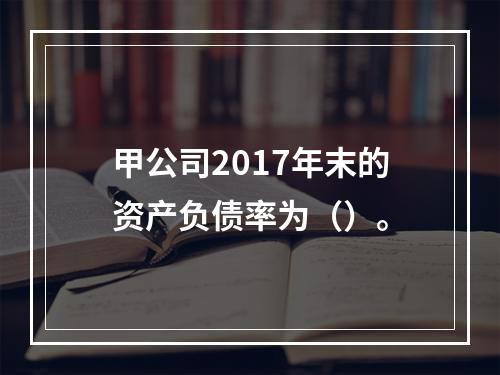 甲公司2017年末的资产负债率为（）。