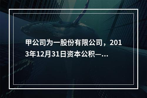 甲公司为一股份有限公司，2013年12月31日资本公积—其他