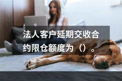 法人客户延期交收合约限仓额度为（）。