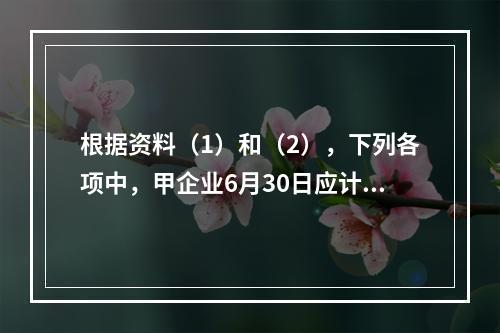 根据资料（1）和（2），下列各项中，甲企业6月30日应计入公