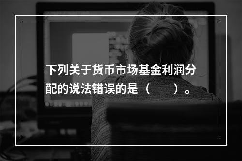 下列关于货币市场基金利润分配的说法错误的是（　　）。