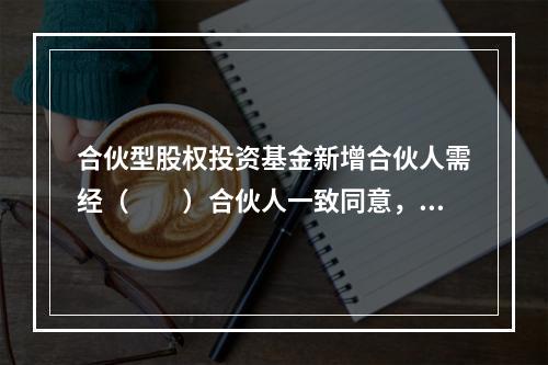 合伙型股权投资基金新增合伙人需经（　　）合伙人一致同意，并订