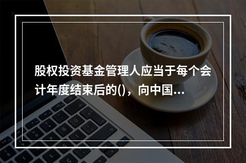 股权投资基金管理人应当于每个会计年度结束后的()，向中国证券