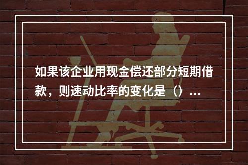 如果该企业用现金偿还部分短期借款，则速动比率的变化是（）。