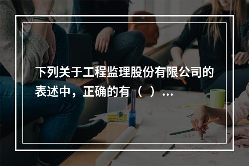 下列关于工程监理股份有限公司的表述中，正确的有（   ）。