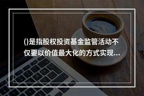 ()是指股权投资基金监管活动不仅要以价值最大化的方式实现基金