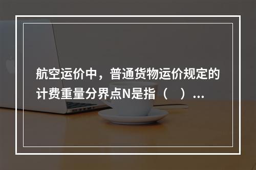 航空运价中，普通货物运价规定的计费重量分界点N是指（　）千克