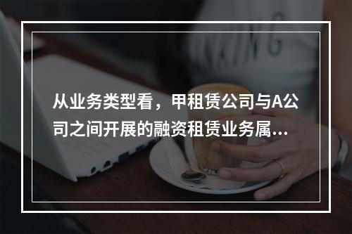 从业务类型看，甲租赁公司与A公司之间开展的融资租赁业务属于（