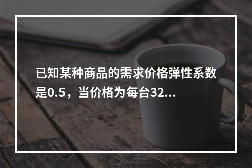 已知某种商品的需求价格弹性系数是0.5，当价格为每台32元时