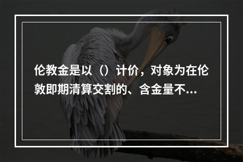 伦教金是以（）计价，对象为在伦敦即期清算交割的、含金量不低于