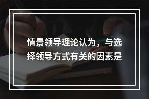 情景领导理论认为，与选择领导方式有关的因素是