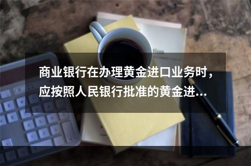 商业银行在办理黄金进口业务时，应按照人民银行批准的黄金进口额