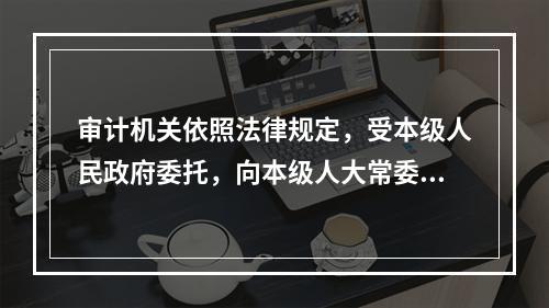 审计机关依照法律规定，受本级人民政府委托，向本级人大常委会提