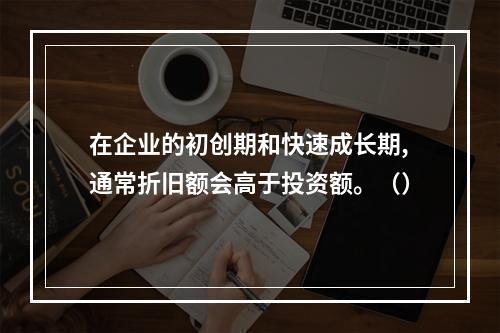 在企业的初创期和快速成长期,通常折旧额会高于投资额。（）