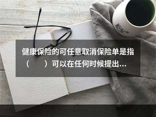 健康保险的可任意取消保险单是指（　　）可以在任何时候提出终止