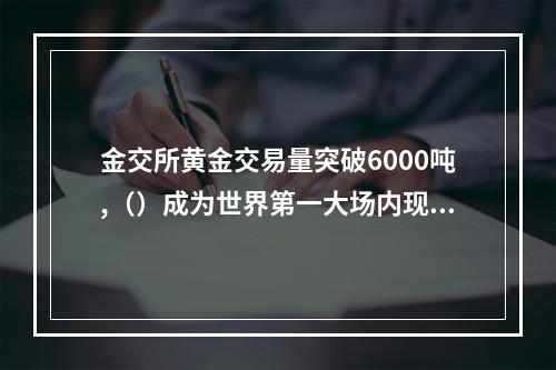 金交所黄金交易量突破6000吨,（）成为世界第一大场内现货黄