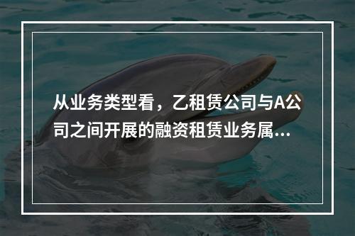 从业务类型看，乙租赁公司与A公司之间开展的融资租赁业务属于（