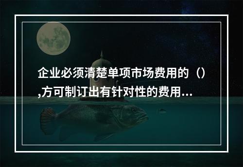 企业必须清楚单项市场费用的（）,方可制订出有针对性的费用计划