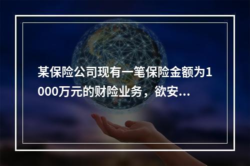 某保险公司现有一笔保险金额为1000万元的财险业务，欲安排溢