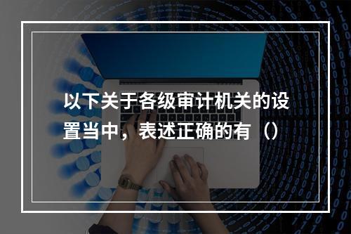 以下关于各级审计机关的设置当中，表述正确的有（）