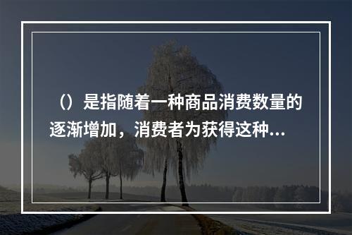 （）是指随着一种商品消费数量的逐渐增加，消费者为获得这种商品