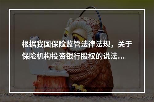 根据我国保险监管法律法规，关于保险机构投资银行股权的说法，错