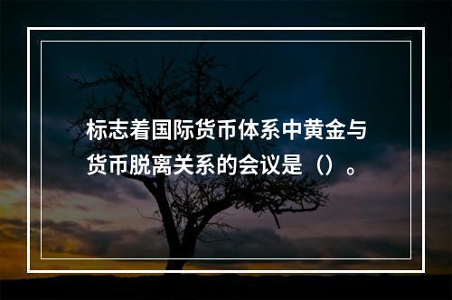 标志着国际货币体系中黄金与货币脱离关系的会议是（）。